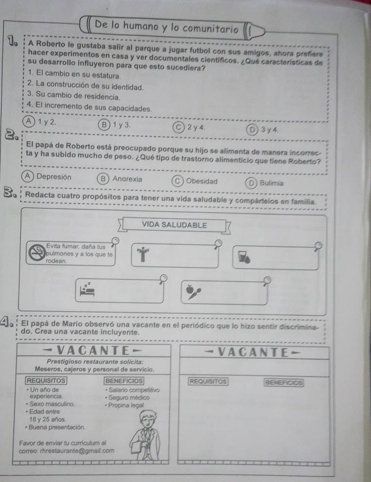 De lo humano y lo comunitario
A Roberto le gustaba salir al parque a jugar futbol con sus amigos, ahora prefiers
hacer experimentos en casa y ver documentales científicos. ¿Qué características de
su desarrollo influyeron para que esto sucediera?
1. El cambio en su estatura.
2. La construcción de su identidad.
3. Su cambio de residencia.
4. El incremento de sus capacidades.
A) 1y 2. B) 1y3. C ) 2 y 4. D) 3 y 4.
El papá de Roberto está preocupado porque su hijo se alimenta de manera incorrec
ta y ha subido mucho de peso. ¿Qué tipo de trastorno alimenticio que tiene Roberto?
A ) Depresión BAnorexia C ) Obesidad D) Bulimia
3. Redacta cuatro propósitos para tener una vida saludable y compártelos en familia.
VIDA SALUDABLE
C Evita fumar, daña tus
pulmones y a los que te
rodean
El papá de Mario observó una vacante en el periódico que lo hizo sentir discrimina-
do. Crea una vacante incluyente.
VACANTE- VACANTE
Prestigioso restaurante solicita:
Meseros, cajeros y personal de servicio
REQUISITOS BENEFICIOS REQUISITOS BENEFICIOS
* Un año de * Salario competitivo
experiencia. * Seguro médico
Sexo masculino. * Propina legal
Edad entre
18 y 25 años.
Buena presentación
Favor de enviar tu curriculum al
correo: rhrestaurante@ gmail.com