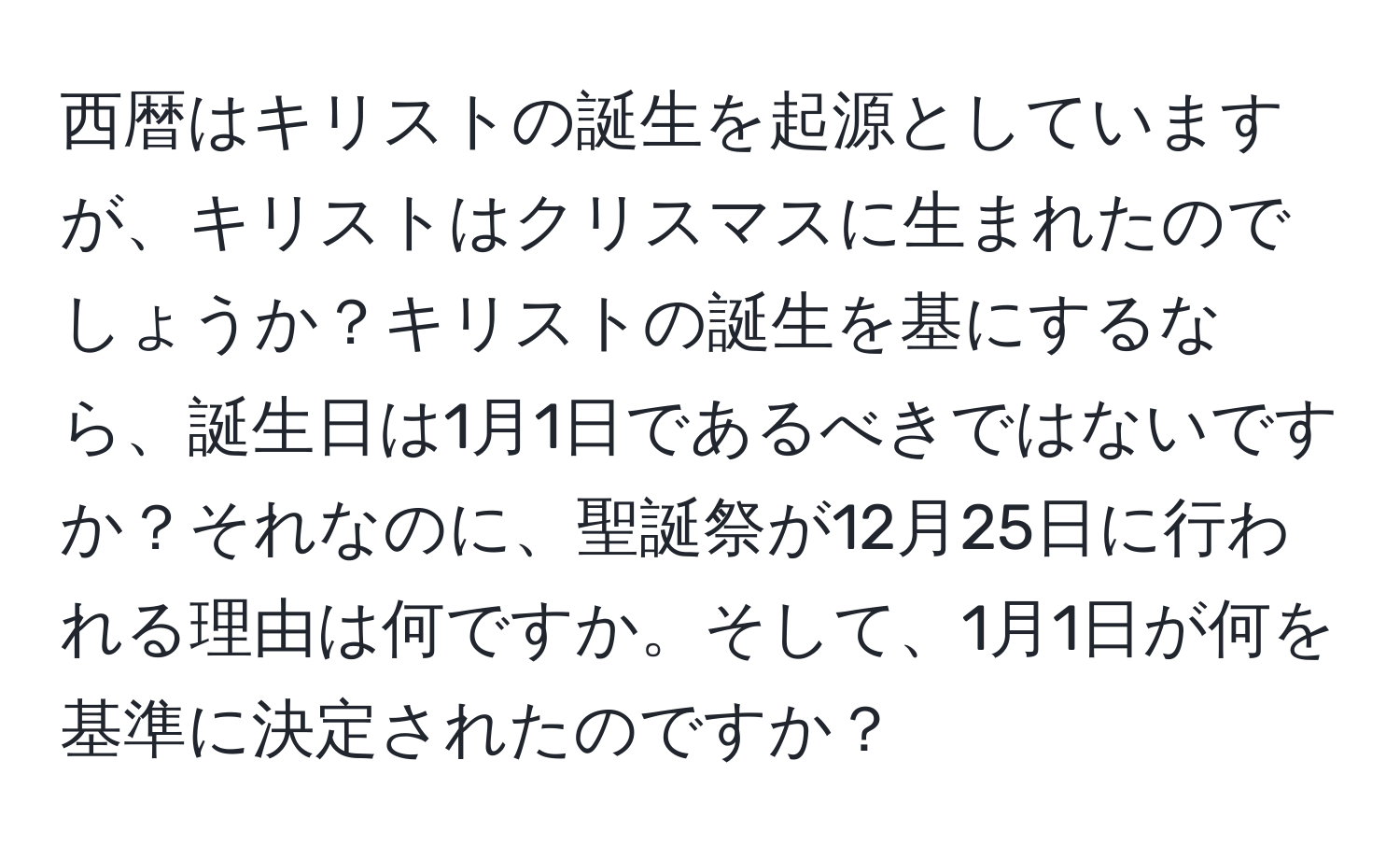 西暦はキリストの誕生を起源としていますが、キリストはクリスマスに生まれたのでしょうか？キリストの誕生を基にするなら、誕生日は1月1日であるべきではないですか？それなのに、聖誕祭が12月25日に行われる理由は何ですか。そして、1月1日が何を基準に決定されたのですか？