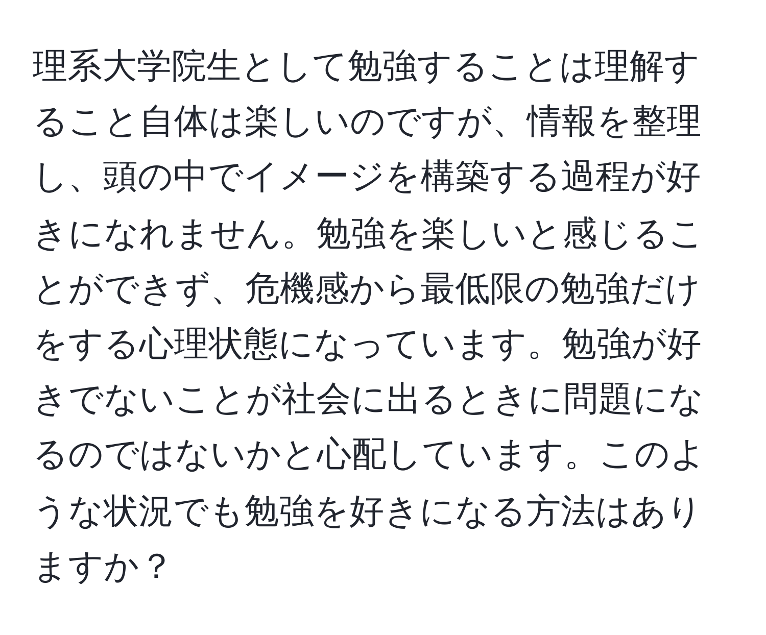 理系大学院生として勉強することは理解すること自体は楽しいのですが、情報を整理し、頭の中でイメージを構築する過程が好きになれません。勉強を楽しいと感じることができず、危機感から最低限の勉強だけをする心理状態になっています。勉強が好きでないことが社会に出るときに問題になるのではないかと心配しています。このような状況でも勉強を好きになる方法はありますか？