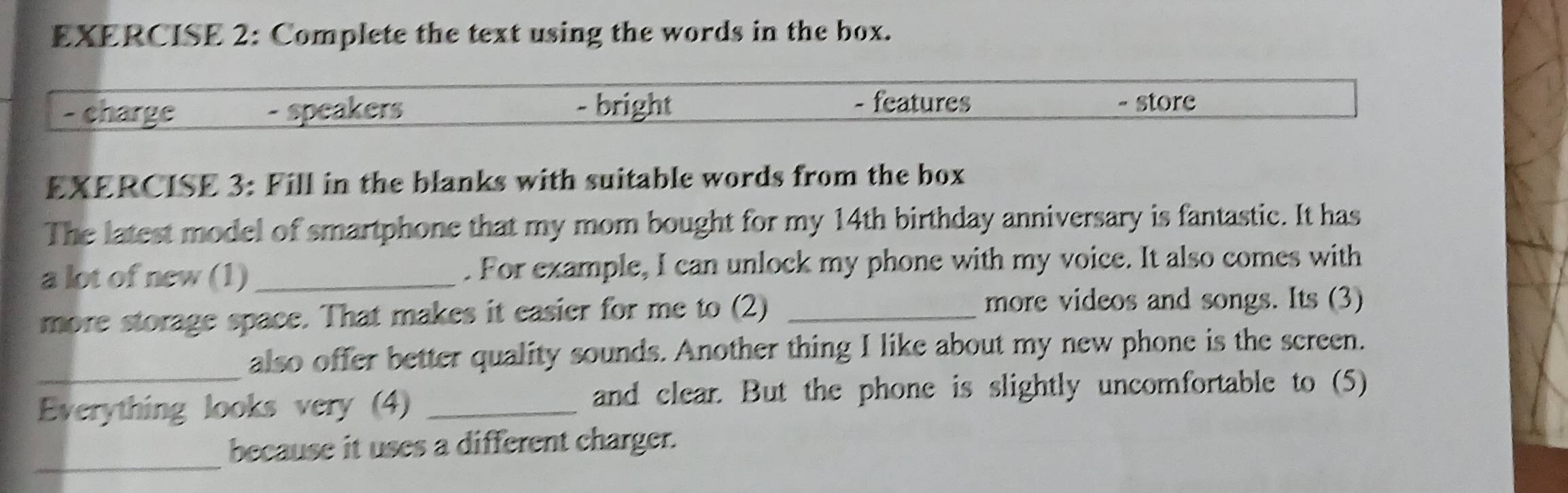 Complete the text using the words in the box. 
- charge - speakers - bright 
- features - store 
EXERCISE 3: Fill in the blanks with suitable words from the box 
The latest model of smartphone that my mom bought for my 14th birthday anniversary is fantastic. It has 
a lot of new (1)_ . For example, I can unlock my phone with my voice. It also comes with 
more storage space. That makes it easier for me to (2) _more videos and songs. Its (3) 
_also offer better quality sounds. Another thing I like about my new phone is the screen. 
Everything looks very (4) _and clear. But the phone is slightly uncomfortable to (5) 
_ 
because it uses a different charger.