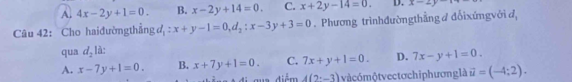 A, 4x-2y+1=0. B. x-2y+14=0. C. x+2y-14=0. D. x-2y-14
Câu 42: Cho haiđường thẳng đ : x+y-1=0, d_2:x-3y+3=0. Phương trìnhđườngthẳng đ đối xứngvới d,
qua d_2 là:
A. x-7y+1=0. B. x+7y+1=0. C. 7x+y+1=0. D. 7x-y+1=0. 
di qua diểm 4(2:-3) và cómộtvectơchiphương là vector u=(-4;2).