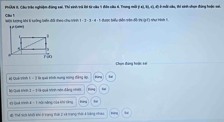 PHAN II. Câu trắc nghiệm đúng sai. Thí sinh trả lời từ câu 1 đến câu 4. Trong mỗi ý a), b), c), d) ở mỗi câu, thí sinh chọn đúng hoặc sai.
Câu 1
Một lượng khí lí tưởng biến đổi theo chu trình 1 - 2 - 3 - 4 - 1 được biểu diễn trên đồ thị (pT) như Hình 1.
Chọn đúng hoặc sai
a) Quá trình 1 − 2 là quá trình nung nóng đầng áp. Đúng Sai
b) Quá trình 2 - 3 là quá trình nén đầng nhiệt. Đúng Sai
c) Quá trình 4 - 1 nội năng của khí tăng. Đúng Sai
d) Thể tích khối khí ở trang thái 2 và trang thái 4 băng nhau. Đủng Sai