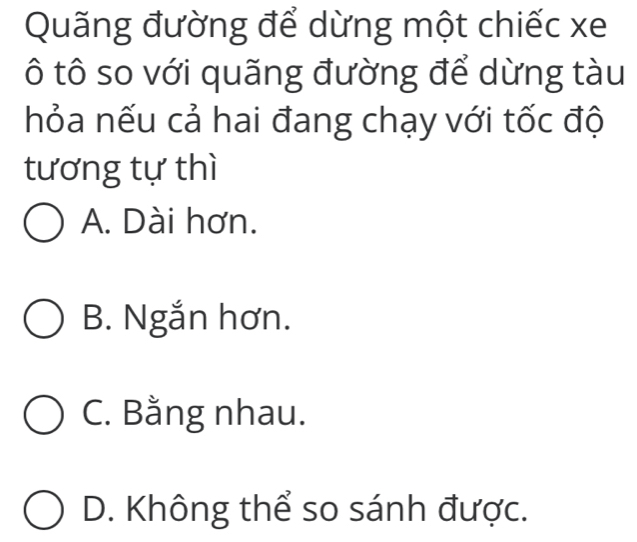 Quãng đường để dừng một chiếc xe
ô tô so với quãng đường để dừng tàu
hỏa nếu cả hai đang chạy với tốc độ
tương tự thì
A. Dài hơn.
B. Ngắn hơn.
C. Bằng nhau.
D. Không thể so sánh được.