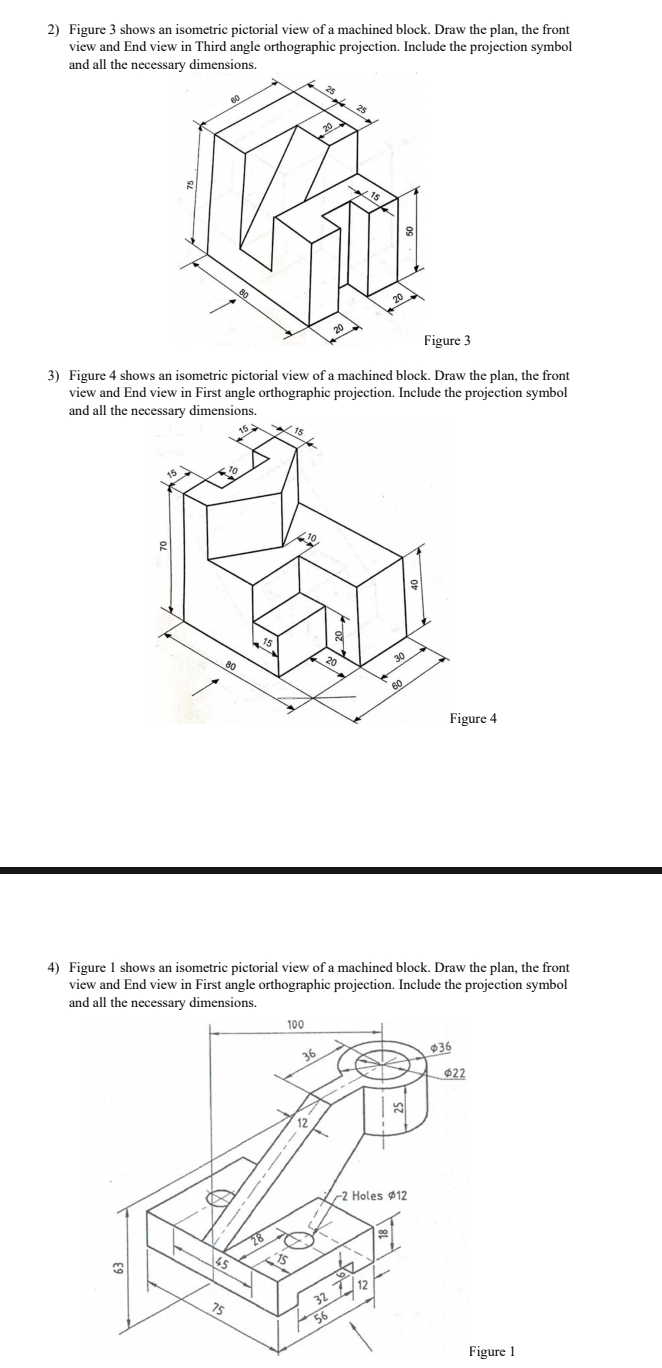 Figure 3 shows an isometric pictorial view of a machined block. Draw the plan, the front
view and End view in Third angle orthographic projection. Include the projection symbol
and all the necessary dimensions.
3) Figure 4 shows an isometric pictorial view of a machined block. Draw the plan, the front
view and End view in First angle orthographic projection. Include the projection symbol
and all the necessary dimensions.
4) Figure 1 shows an isometric pictorial view of a machined block. Draw the plan, the front
view and End view in First angle orthographic projection. Include the projection symbol
and all the necessary dimensions.
Figure 1