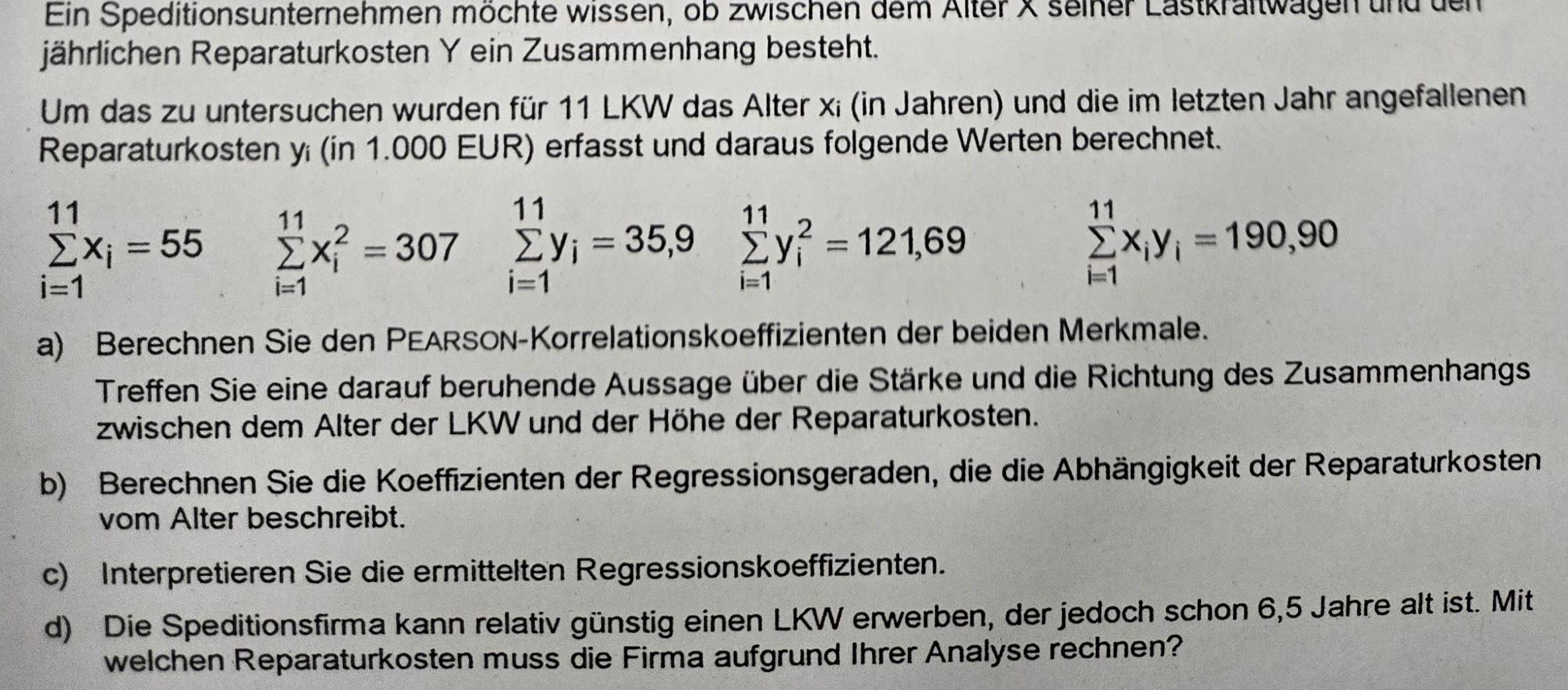 Ein Speditionsunternehmen möchte wissen, ob zwischen dem Alter X seiner Lastkraftwagen und den 
jährlichen Reparaturkosten Y ein Zusammenhang besteht. 
Um das zu untersuchen wurden für 11 LKW das Alter x; (in Jahren) und die im letzten Jahr angefallenen 
Reparaturkosten y (in 1.000 EUR) erfasst und daraus folgende Werten berechnet.
sumlimits _(i=1)^(11)x_i=55 sumlimits _(i=1)^(11)x_i^(2=307 sumlimits _(i=1)^(11)y_i)=35,9 sumlimits _(i=1)^(11)y_i^(2=121,69 sumlimits _(i=1)^(11)x_i)y_i=190,90
a) Berechnen Sie den PEARSON-Korrelationskoeffizienten der beiden Merkmale. 
Treffen Sie eine darauf beruhende Aussage über die Stärke und die Richtung des Zusammenhangs 
zwischen dem Alter der LKW und der Höhe der Reparaturkosten. 
b) Berechnen Sie die Koeffizienten der Regressionsgeraden, die die Abhängigkeit der Reparaturkosten 
vom Alter beschreibt. 
c) Interpretieren Sie die ermittelten Regressionskoeffizienten. 
d) Die Speditionsfirma kann relativ günstig einen LKW erwerben, der jedoch schon 6,5 Jahre alt ist. Mit 
welchen Reparaturkosten muss die Firma aufgrund Ihrer Analyse rechnen?