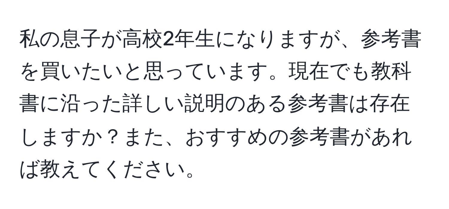 私の息子が高校2年生になりますが、参考書を買いたいと思っています。現在でも教科書に沿った詳しい説明のある参考書は存在しますか？また、おすすめの参考書があれば教えてください。