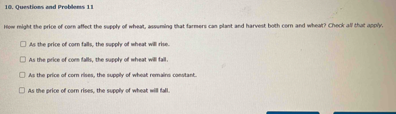 Questions and Problems 11
How might the price of corn affect the supply of wheat, assuming that farmers can plant and harvest both corn and wheat? Check all that apply.
As the price of corn falls, the supply of wheat will rise.
As the price of corn falls, the supply of wheat will fall.
As the price of corn rises, the supply of wheat remains constant.
As the price of corn rises, the supply of wheat will fall.