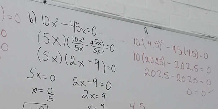 )=0 6 10x^2-45x=0
O (5* )( 10x^2/5x - 45x/5x )=0 10(4.5)^2-45(4.5)=0
(5x)(2x-9)=0 10(2025)-202.5=0
5x=0 2x-9=0 202.5-202.5=0
x= 0/5  2x=9
0=0
_t
V-9 y 5