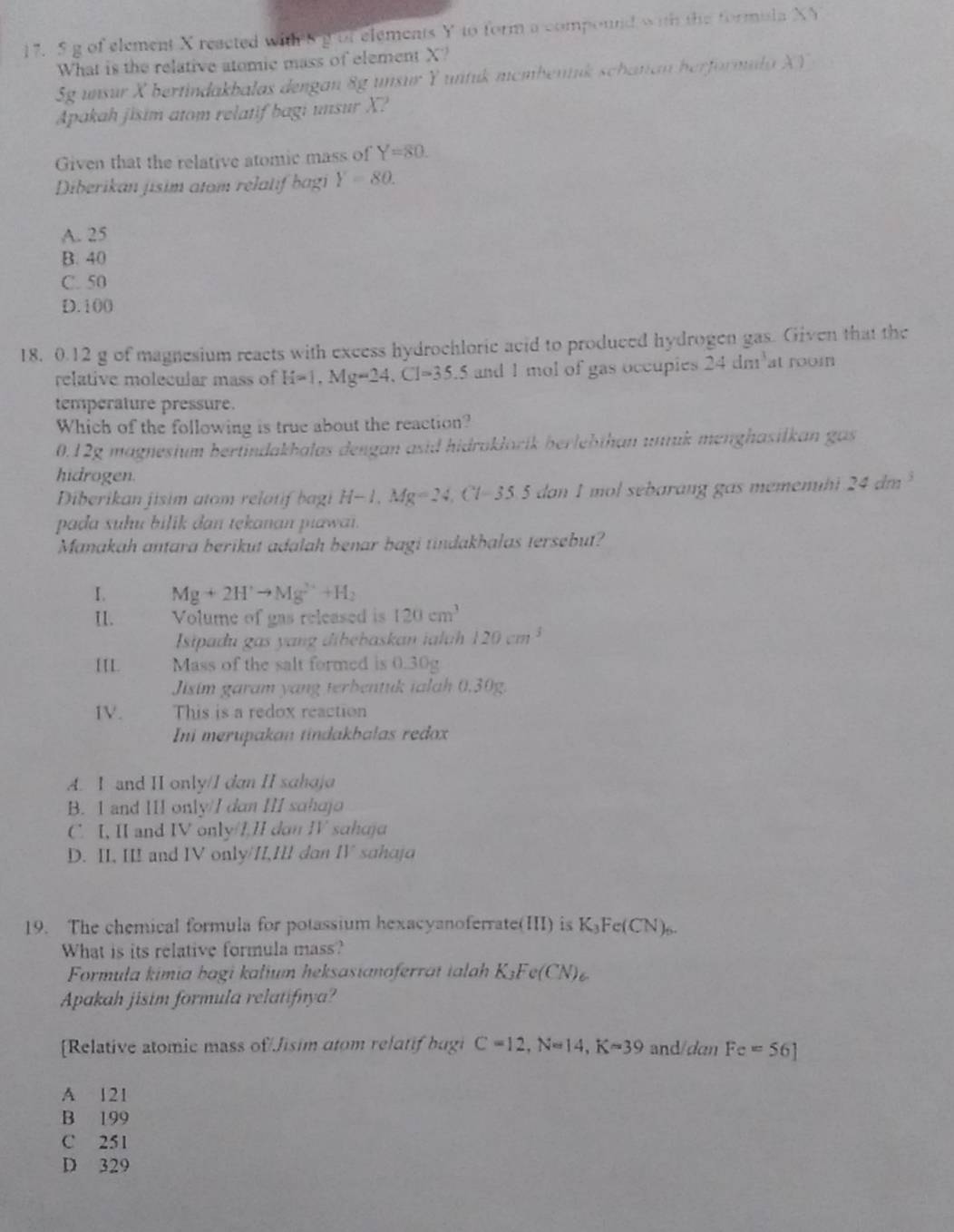 of element X reacted witehg of elements Y to form a compound with the formula XY
What is the relative atomic mass of element X?
Sg unsur X bertindakbalas dengan 8g unsur Y untuk mcmbentuk schanan herformula XY
Apakah jisim atom relatif bagi unsur X?
Given that the relative atomic mass of Y=80.
Diberikan jisim atom relatif bagi Y=80.
A. 25
B. 40
C. 50
D. 100
18. 0.12 g of magnesium reacts with excess hydrochloric acid to produced hydrogen gas. Given that the
relative molecular mass of H=1,Mg=24,Cl=35.5 and 1 mol of gas occupies 24 dm at room
temperature pressure.
Which of the following is true about the reaction?
0.12g magnesium bertindakhalas dengan asid hidraklorík berlebthan unuk menghasilkan gas
hidrogen.
Diberikan jisim atom relotif bagi H-1,Mg=24,Cl=35.5 dan I mol sebarang gas memenht 24dm^3
pada suhu bilik dan tekanan piawai.
Manakah antara berikut adalah benar bagi tindakhalas tersebut?
I. Mg+2H^+to Mg^(2+)+H_2
I1. Volume of gas released is 120cm^3
Isipadu gas yang dibebaskan ialuh 120cm^3
[IL. Mass of the salt formed is 0.30g
Jisim garam yang terbentuk talah 0.30g.
IV. This is a redox reaction
Ini merupakan tindakbalas redox
A. I and II only/I dan II sahaja
B. I and III only/I dan III sɑhajo
C. I, II and IV only/1,1I don IV sahaja
D. II, III and IV only/II,III dan IV sahaja
19. The chemical formula for potassium hexacyanoferrate(II) is K₃Fe(CN).
What is its relative formula mass?
Formula kimia bagi kalium heksasianoferrat ialah K₃Fe(C N)
Apakah jisim formula relatifnya?
[Relative atomic mass of/Jisim atom relatif bugi C=12,N=14,K=39 and/dan Fe=56]
A 121
B 199
C 251
D 329