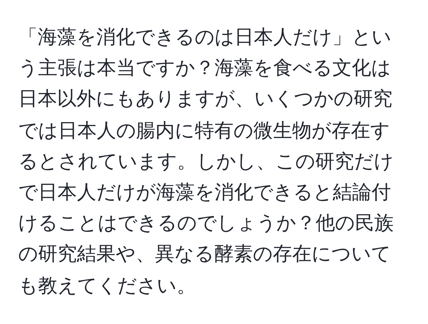 「海藻を消化できるのは日本人だけ」という主張は本当ですか？海藻を食べる文化は日本以外にもありますが、いくつかの研究では日本人の腸内に特有の微生物が存在するとされています。しかし、この研究だけで日本人だけが海藻を消化できると結論付けることはできるのでしょうか？他の民族の研究結果や、異なる酵素の存在についても教えてください。