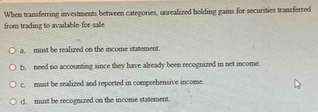 When transferring investments between categories, unrealized holding gains for securities transferred
from trading to available-for-sale
a. must be realized on the income statement
b. need no accounting since they have already been recognized in net income.
c. must be realized and reported in comprehensive income.
d. must be recognized on the income statement.