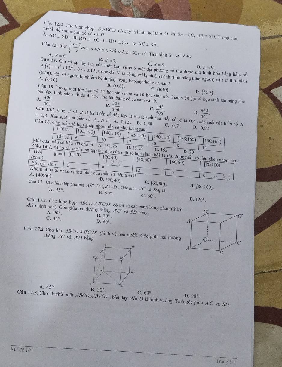 Câu 12,4. Cho hình chóp .S ABCD có đầy là hình thoi tâm O và SA=SC,SB=SD. Trong các
mệnh đề sau mệnh đề nào sai?
A. AC⊥ SD. B. BD⊥ AC. C. BD⊥ SA. D. AC⊥ SA.
Câu 13. Biết ∈tlimits _1^(3frac x+2)xdx=a+bln c ,với a,b,c∈ Z,c<9</tex> . Tính tổng S=a+b+c.
A. S=6 B. S=7. C. S=8.
D. S=9.
của một loại virus ở một địa phương có thể được mô óa bằng hàm số
N(t)=-t^3+12t^2,0≤ t≤ 12 , trong đó N là số người bị nhiễm bệnh (tính bằng trăm người) và t là thời gian
(tuần). Hỏi số người bị nhiễm bệnh tăng trong khoảng thời gian nào?
A. (0;10)
B. (0;8). C. (8;10). D. (8;12).
Câu 15. Trong một lớp học có 15 học sinh nam và 10 học sinh nữ. Giáo viên gọi 4 học sinh lên bảng làm
bài tập. Tính xác suất đề 4 học sinh lên bảng có cả nam và nữ.
A.  400/501 .
B.  307/506 . C.  443/506 . D.  443/501 .
Câu 15.2. Cho A và B là hai biến cố độc lập. Biết xác suất của biến cố A là 0,4 ; xác suất của biến cố B
là 0,3. Xác suất của biến cố A∪B là A. 0,12 . B. 0, 58. 
Câu 16. Cho mẫu số li
M
C
C. [60;80). D. [80;100).
Câu 17. Cho hình lập phương A. BCD.A_1B_1C_1D_1. Góc giữa AC_v 1 DA_1 là
A. 45°.
B. 90°. C. 60°. D. 120°.
Câu 17.1. Cho hình hộp ABCD.A BCD có tất cả các cạnh bằng nhau (tham
khảo hình bên). Góc giữa hai đường thẳng A'C' và BD bằng
A. 90°. B. 30°.
C. 45°.
D. 60°.
Câu 17.2 Cho hlp ABCD.A 1'B'C'D' (hình vẽ bên dưới). Góc giữa hai đường
thẳng AC và A'D bằng
A. 45°.
C. 60°. D. 90°.
Câu 17.3. Cho hh chữ nhật ABC ID A'B'C'D' , biết đáy ABCD là hình vuông. Tính góc giữa A'C và BD.
Mã đề 101
Trang 5/8