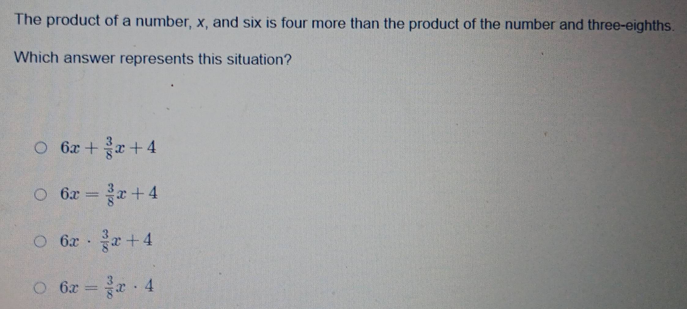 The product of a number, x, and six is four more than the product of the number and three-eighths.
Which answer represents this situation?
6x+ 3/8 x+4
6x= 3/8 x+4
6x·  3/8 x+4
6x= 3/8 x· 4