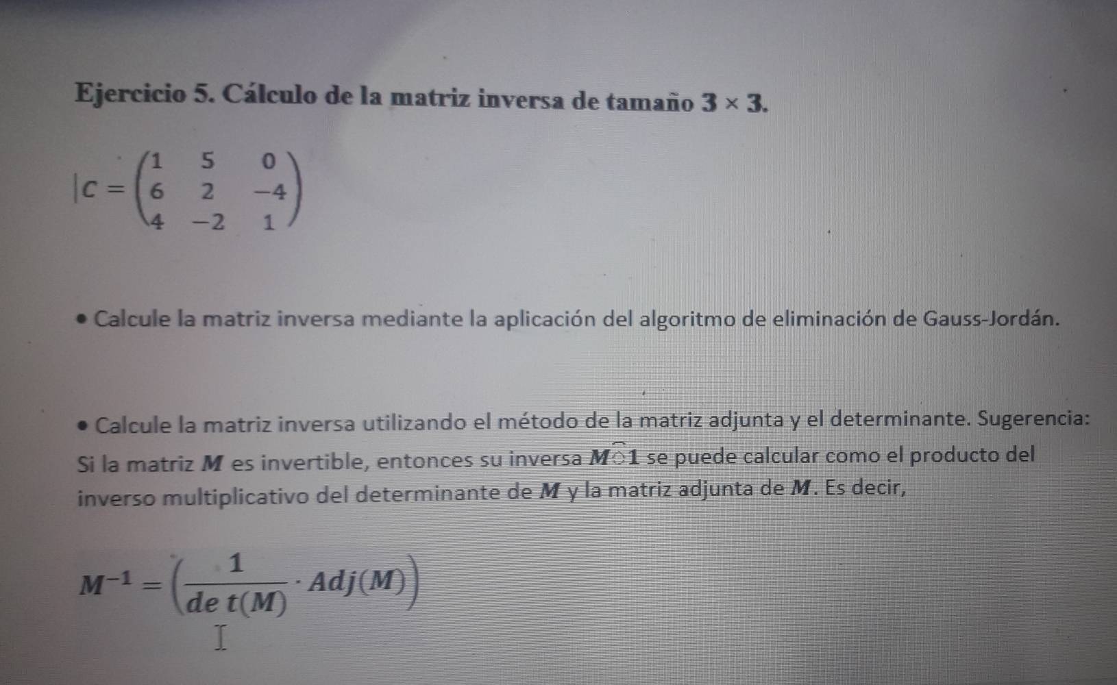 Cálculo de la matriz inversa de tamaño 3* 3.
|C=beginpmatrix 1&5&0 6&2&-4 4&-2&1endpmatrix
Calcule la matriz inversa mediante la aplicación del algoritmo de eliminación de Gauss-Jordán. 
Calcule la matriz inversa utilizando el método de la matriz adjunta y el determinante. Sugerencia: 
Si la matriz M es invertible, entonces su inversa Mwidehat O1 se puede calcular como el producto del 
inverso multiplicativo del determinante de M y la matriz adjunta de M. Es decir,
M^(-1)=( 1/det(M) · Adj(M))