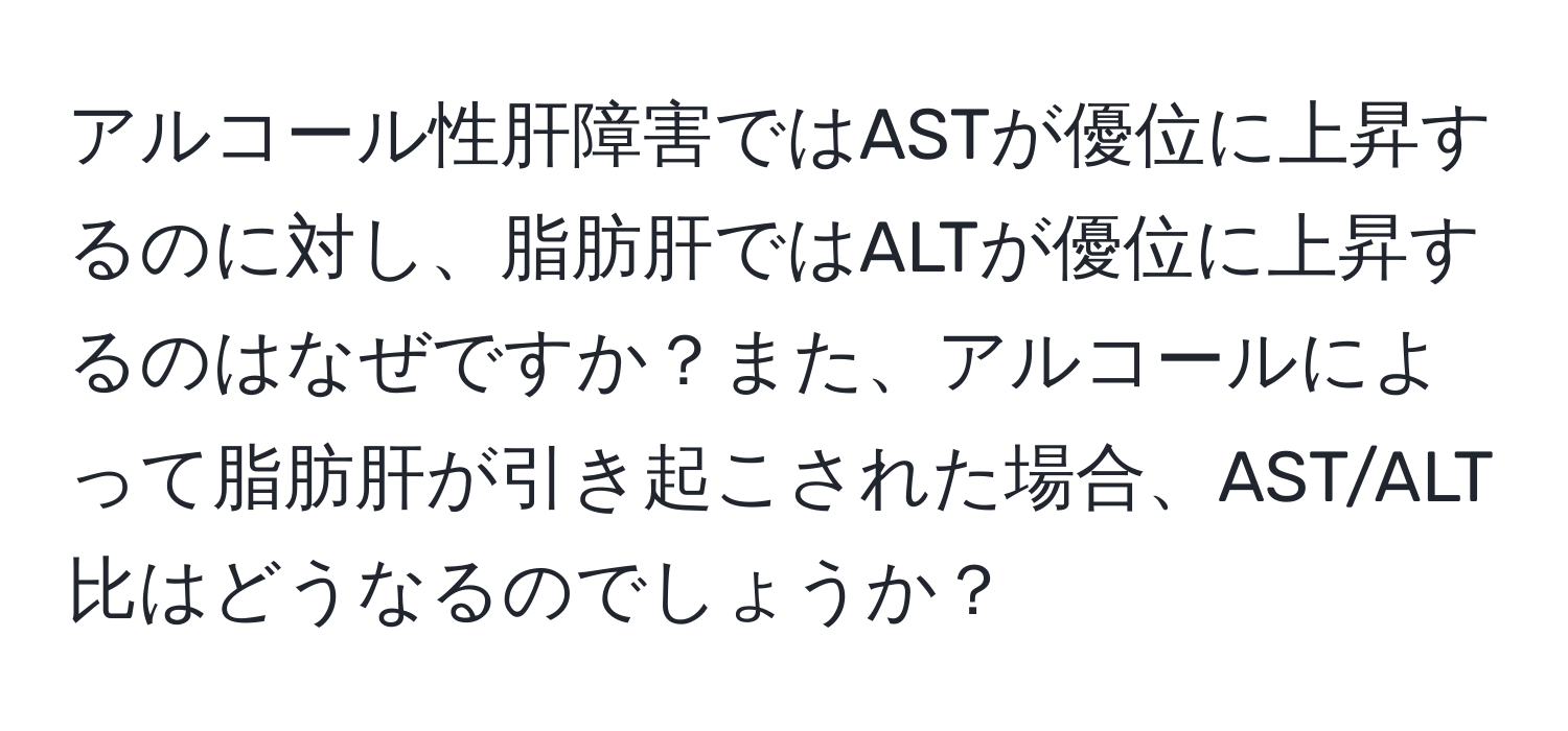 アルコール性肝障害ではASTが優位に上昇するのに対し、脂肪肝ではALTが優位に上昇するのはなぜですか？また、アルコールによって脂肪肝が引き起こされた場合、AST/ALT比はどうなるのでしょうか？