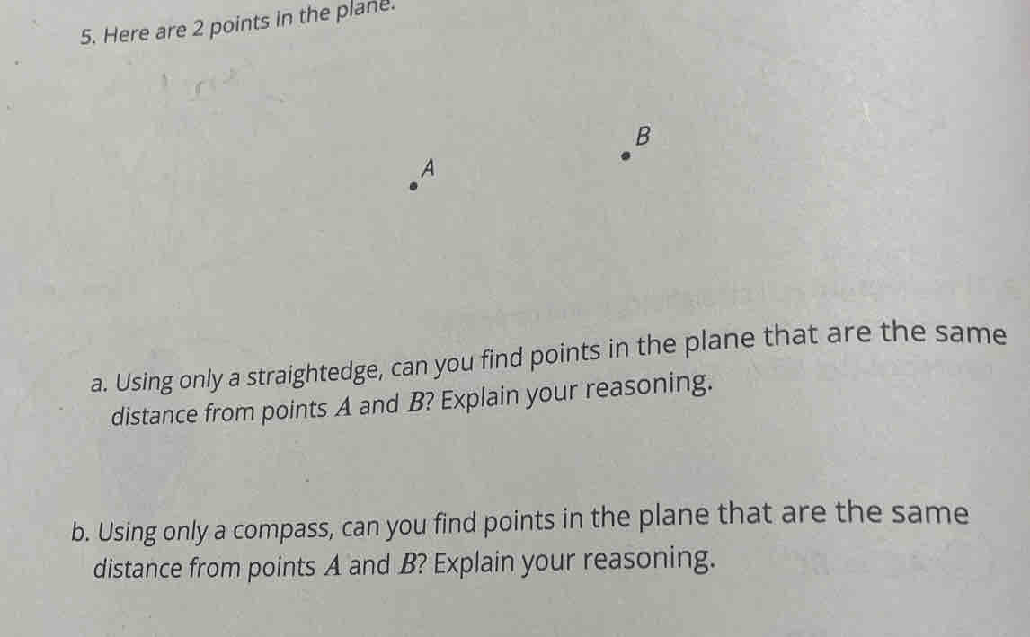 Here are 2 points in the plane.
B
A
a. Using only a straightedge, can you find points in the plane that are the same 
distance from points A and B? Explain your reasoning. 
b. Using only a compass, can you find points in the plane that are the same 
distance from points A and B? Explain your reasoning.