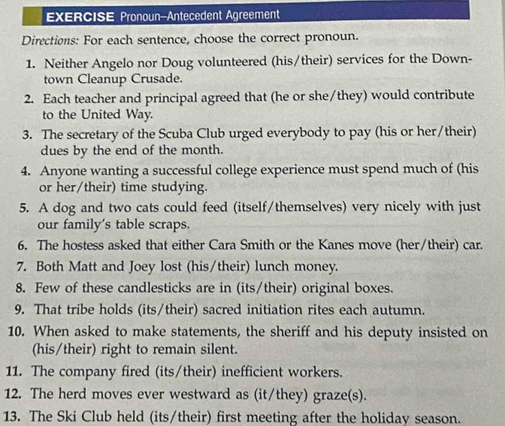 EXERCISE Pronoun-Antecedent Agreement 
Directions: For each sentence, choose the correct pronoun. 
1. Neither Angelo nor Doug volunteered (his/their) services for the Down- 
town Cleanup Crusade. 
2. Each teacher and principal agreed that (he or she/they) would contribute 
to the United Way. 
3. The secretary of the Scuba Club urged everybody to pay (his or her/their) 
dues by the end of the month. 
4. Anyone wanting a successful college experience must spend much of (his 
or her/their) time studying. 
5. A dog and two cats could feed (itself/themselves) very nicely with just 
our family's table scraps. 
6. The hostess asked that either Cara Smith or the Kanes move (her/their) car. 
7. Both Matt and Joey lost (his/their) lunch money. 
8. Few of these candlesticks are in (its/their) original boxes. 
9. That tribe holds (its/their) sacred initiation rites each autumn. 
10. When asked to make statements, the sheriff and his deputy insisted on 
(his/their) right to remain silent. 
11. The company fired (its/their) inefficient workers. 
12. The herd moves ever westward as (it/they) graze(s). 
13. The Ski Club held (its/their) first meeting after the holiday season.