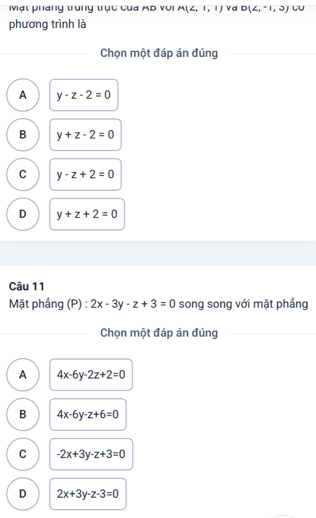 Mạt pháng trung trục của AB với A(2,1,1) V d D(∠ ,-1,0) CU
phương trình là
Chọn một đáp án đúng
A y-z-2=0
B y+z-2=0
C y-z+2=0
D y+z+2=0
Câu 11
Mặt phẳng (P) : 2x-3y-z+3=0 song song với mặt phẳng
Chọn một đáp án đúng
A 4x-6y-2z+2=0
B 4x-6y-z+6=0
C -2x+3y-z+3=0
D 2x+3y-z-3=0