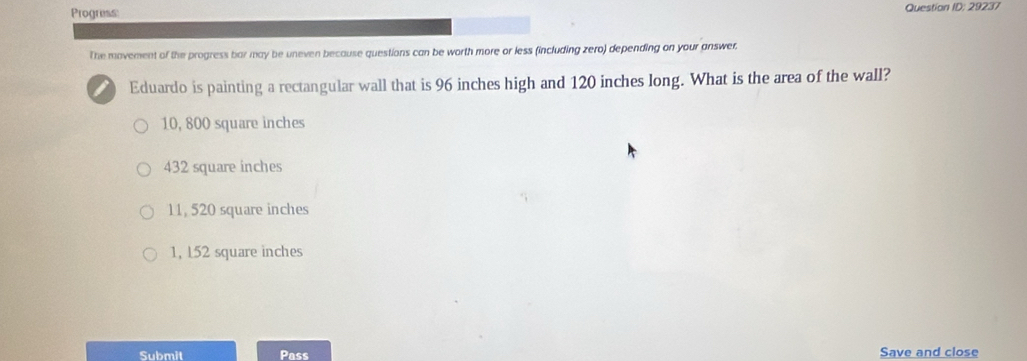 Progress Question ID: 29237
The movement of the progress bar may be uneven because questions can be worth more or less (including zero) depending on your answer.
Eduardo is painting a rectangular wall that is 96 inches high and 120 inches long. What is the area of the wall?
10, 800 square inches
432 square inches
11, 520 square inches
1, 152 square inches
Submit Pass Save and close