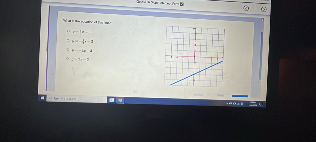 3.09 Slope-Intercept Form
What is the equation of this line?
y= 1/2 x-3
y=- 1/2 x-3
y=-2x-3
y=2x-3
Type here to search