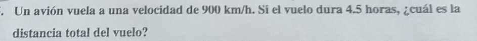 Un avión vuela a una velocidad de 900 km/h. Si el vuelo dura 4.5 horas, ¿cuál es la 
distancia total del vuelo?