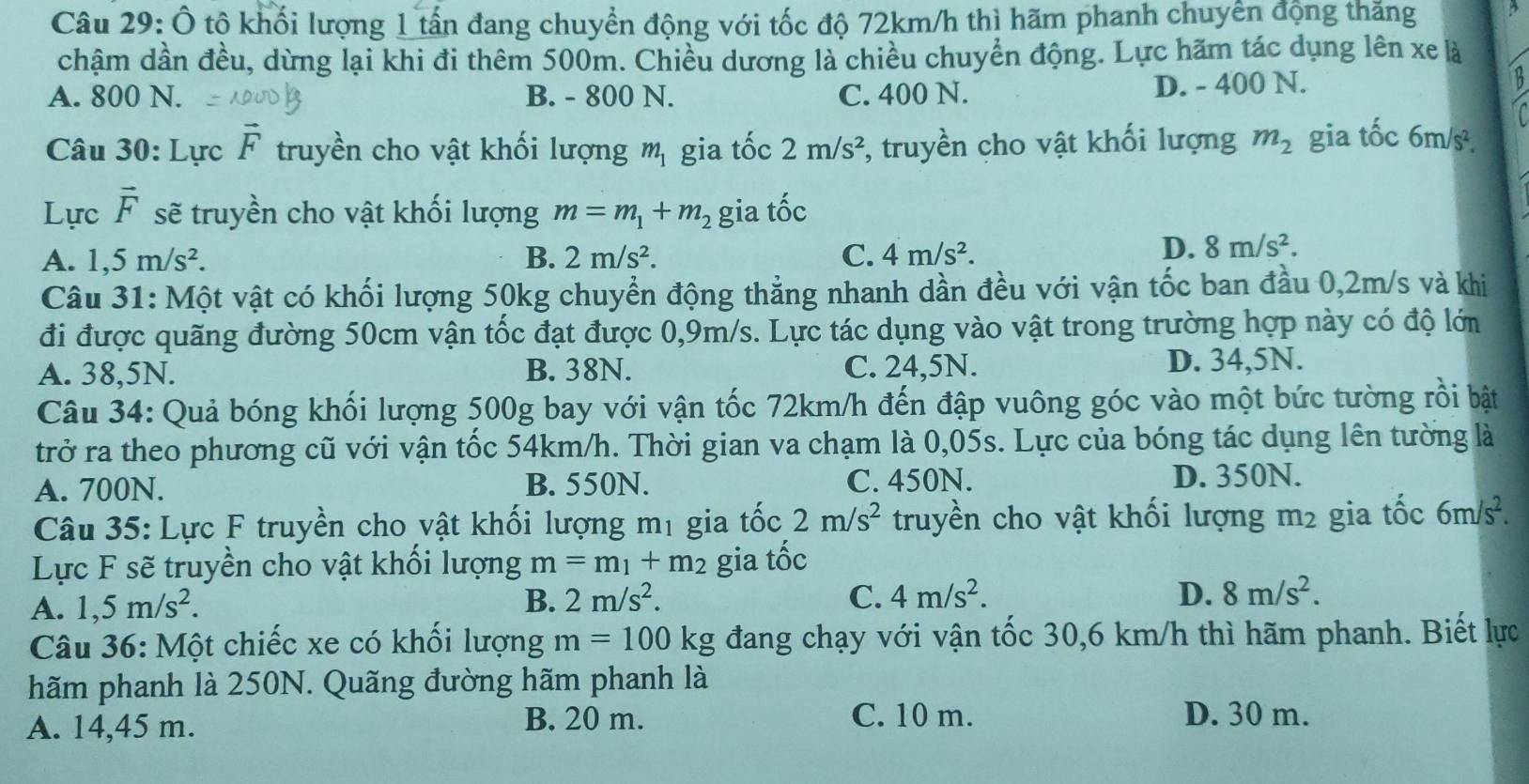 Ô tộ khối lượng 1 tấn đang chuyển động với tốc độ 72km/h thì hãm phanh chuyển động thăng
chậm dần đều, dừng lại khi đi thêm 500m. Chiều dương là chiều chuyển động. Lực hãm tác dụng lên xe là
A. 800 N. B. - 800 N. C. 400 N. D. - 400 N.
Câu 30: Lực vector F truyền cho vật khối lượng m_1 gia tốc 2m/s^2;, truyền cho vật khối lượng m_2 gia tốc 6m/s^2.
Lực vector F sẽ truyền cho vật khối lượng m=m_1+m_2 gia overset ..hat OC
A. 1,5m/s^2. B. 2m/s^2. C. 4m/s^2.
D. 8m/s^2.
Câu 31: Một vật có khối lượng 50kg chuyển động thẳng nhanh dần đều với vận tốc ban đầu 0,2m/s và khi
đi được quãng đường 50cm vận tốc đạt được 0,9m/s. Lực tác dụng vào vật trong trường hợp này có độ lớn
A. 38,5N. B. 38N. C. 24,5N. D. 34,5N.
Câu 34: Quả bóng khối lượng 500g bay với vận tốc 72km/h đến đập vuông góc vào một bức tường rồi bật
trở ra theo phương cũ với vận tốc 54km/h. Thời gian va chạm là 0,05s. Lực của bóng tác dụng lên tường là
A. 700N. B. 550N. C. 450N. D. 350N.
Câu 35: Lực F truyền cho vật khối lượng mị gia tốc 2m/s^2 truyền cho vật khối lượng m2 gia tốc 6m/s^2.
Lực F sẽ truyền cho vật khối lượng m=m_1+m_2 gia tốc
A. 1,5m/s^2.
B. 2m/s^2. C. 4m/s^2. D. 8m/s^2.
Câu 36: Một chiếc xe có khối lượng m=100k g đang chạy với vận tốc 30,6 km/h thì hãm phanh. Biết lực
hãm phanh là 250N. Quãng đường hãm phanh là
A. 14,45 m. B. 20 m.
C. 10 m. D. 30 m.