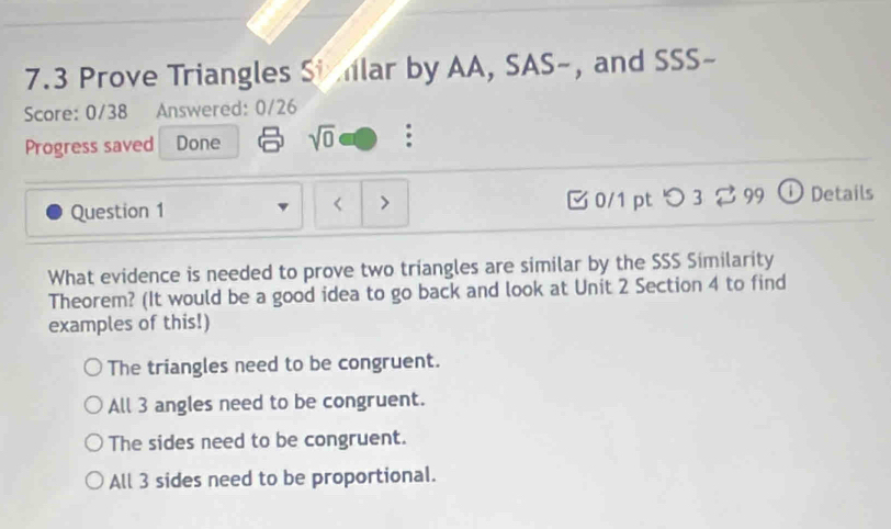 7.3 Prove Triangles Si lar by AA, SAS-, and SSS-
Score: 0/38 Answered: 0/26
Progress saved Done sqrt(0) :
Question 1 [ 0/1 pt つ 3 2 99 ① Details
<
What evidence is needed to prove two triangles are similar by the SSS Similarity
Theorem? (It would be a good idea to go back and look at Unit 2 Section 4 to find
examples of this!)
 The triangles need to be congruent.
All 3 angles need to be congruent.
The sides need to be congruent.
All 3 sides need to be proportional.