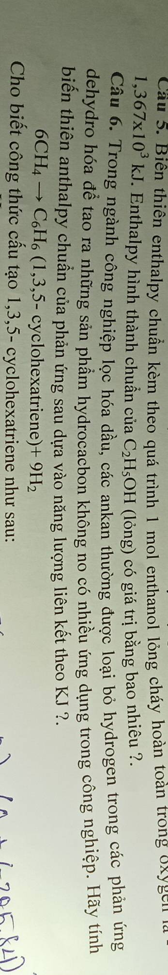 Cầu 5. Biên thiên enthalpy chuẩn kèm theo quá trình 1 mol enthanol lỏng cháy hoàn toàn trong oxygen
1,367* 10^3kJ. Enthalpy hình thành chuẩn của C_2H_5C DH (lỏng) có giá trị bằng bao nhiêu ?. 
Câu 6. Trong ngành công nghiệp lọc hóa dầu, các ankan thường được loại bỏ hydrogen trong các phản ứng 
dehydro hóa để tao ra những sản phầm hydrocacbon không no có nhiều ứng dụng trong công nghiệp. Hãy tính 
biến thiên anthalpy chuẩn của phản ứng sau dựa vào năng lượng liên kết theo KJ ?.
6CH_4to C_6H_6(1,3,5- cyclohexatriene) +9H_2
Cho biết công thức cấu tạo 1, 3, 5 - cyclohexatriene như sau: