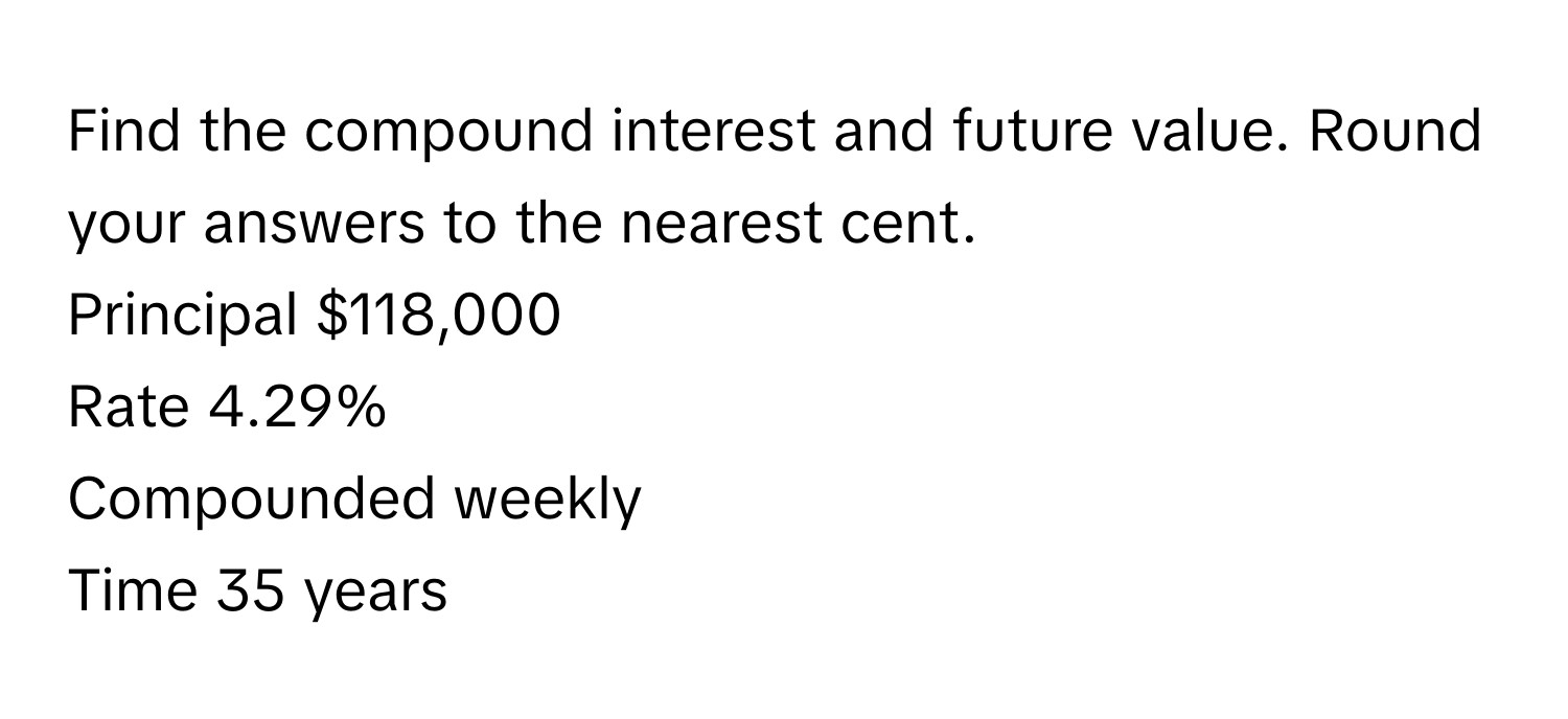 Find the compound interest and future value. Round your answers to the nearest cent. 
Principal $118,000 
Rate 4.29% 
Compounded weekly 
Time 35 years