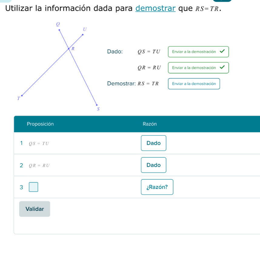 Utilizar la información dada para demostrar que RS=TR. 
Dado: QS=TU Enviar a la demostración
QR=RU Enviar a la demostración 
Demostrar: RS=TR Enviar a la demostración 
Proposición Razón 
1 QS=TU Dado 
2 QR=RU Dado 
3 ¿Razón? 
Validar