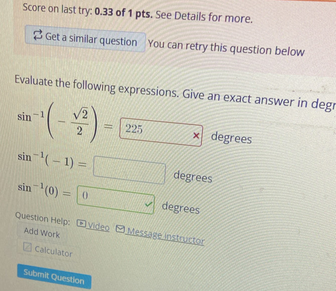 Score on last try: 0.33 of 1 pts. See Details for more. 
Get a similar question You can retry this question below 
Evaluate the following expressions. Give an exact answer in degr
sin^(-1)(- sqrt(2)/2 )= 225 × degrees
sin^(-1)(-1)= degrees
sin^(-1)(0)=|(
degrees 
Question Help: - Video Message instructor 
Add Work 
Calculator 
Submit Question