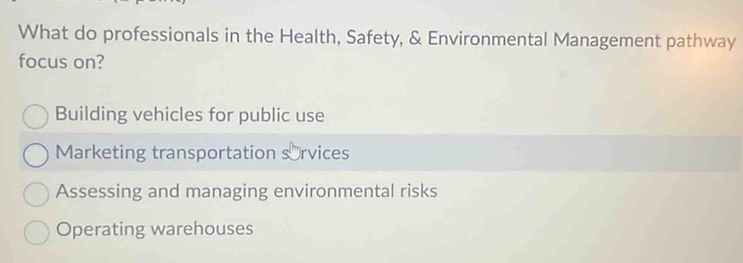 What do professionals in the Health, Safety, & Environmental Management pathway
focus on?
Building vehicles for public use
Marketing transportation s⊥rvices
Assessing and managing environmental risks
Operating warehouses