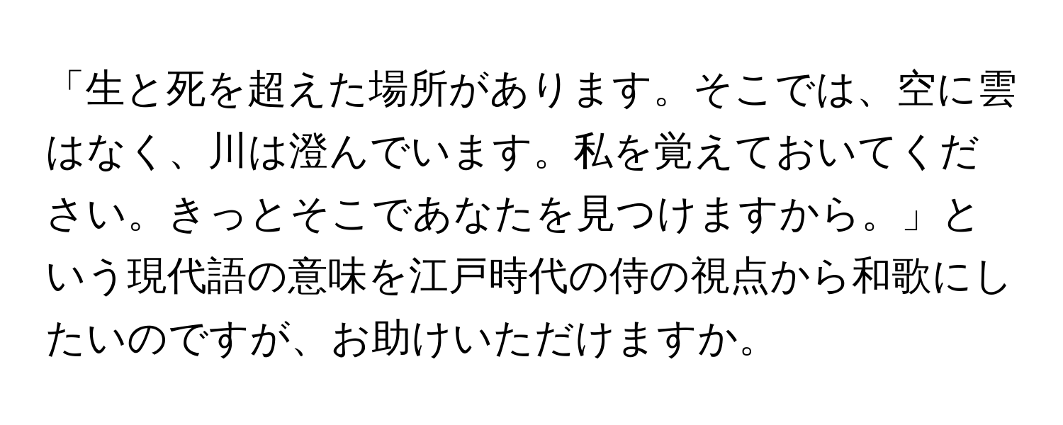 「生と死を超えた場所があります。そこでは、空に雲はなく、川は澄んでいます。私を覚えておいてください。きっとそこであなたを見つけますから。」という現代語の意味を江戸時代の侍の視点から和歌にしたいのですが、お助けいただけますか。