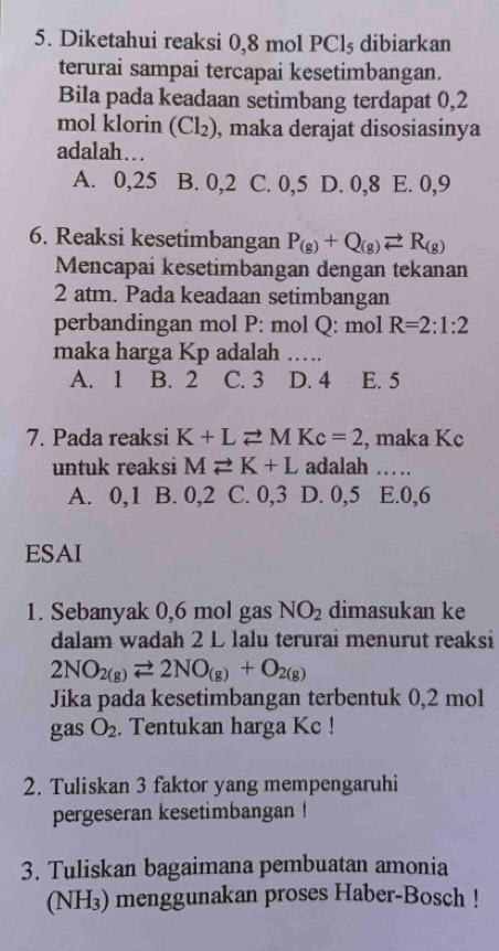 Diketahui reaksi 0,8 mol PClş dibiarkan
terurai sampai tercapai kesetimbangan.
Bila pada keadaan setimbang terdapat 0,2
mol klorin (Cl_2) , maka derajat disosiasinya
adalah….
A. 0, 25 B. 0, 2 C. 0, 5 D. 0, 8 E. 0, 9
6. Reaksi kesetimbangan P_(g)+Q_(g)leftharpoons R_(g)
Mencapai kesetimbangan dengan tekanan
2 atm. Pada keadaan setimbangan
perbandingan mol P: mol Q: mol R=2:1:2
maka harga Kp adalah ...
A. 1 B. 2 C. 3 D. 4 E. 5
7. Pada reaksi K+Lleftharpoons MKc=2 , maka Kc
untuk reaksi Mleftharpoons K+L adalah …
A. 0, 1. B. 0, 2 C. 0, 3 D. 0, 5 E. 0, 6
ESAI
1. Sebanyak 0,6 mol gas NO_2 dimasukan ke
dalam wadah 2 L lalu terurai menurut reaksi
2NO_2(g)leftharpoons 2NO_(g)+O_2(g)
Jika pada kesetimbangan terbentuk 0,2 mol
gas O_2. Tentukan harga Kc !
2. Tuliskan 3 faktor yang mempengaruhi
pergeseran kesetimbangan !
3. Tuliskan bagaimana pembuatan amonia
(NH3) menggunakan proses Haber-Bosch !