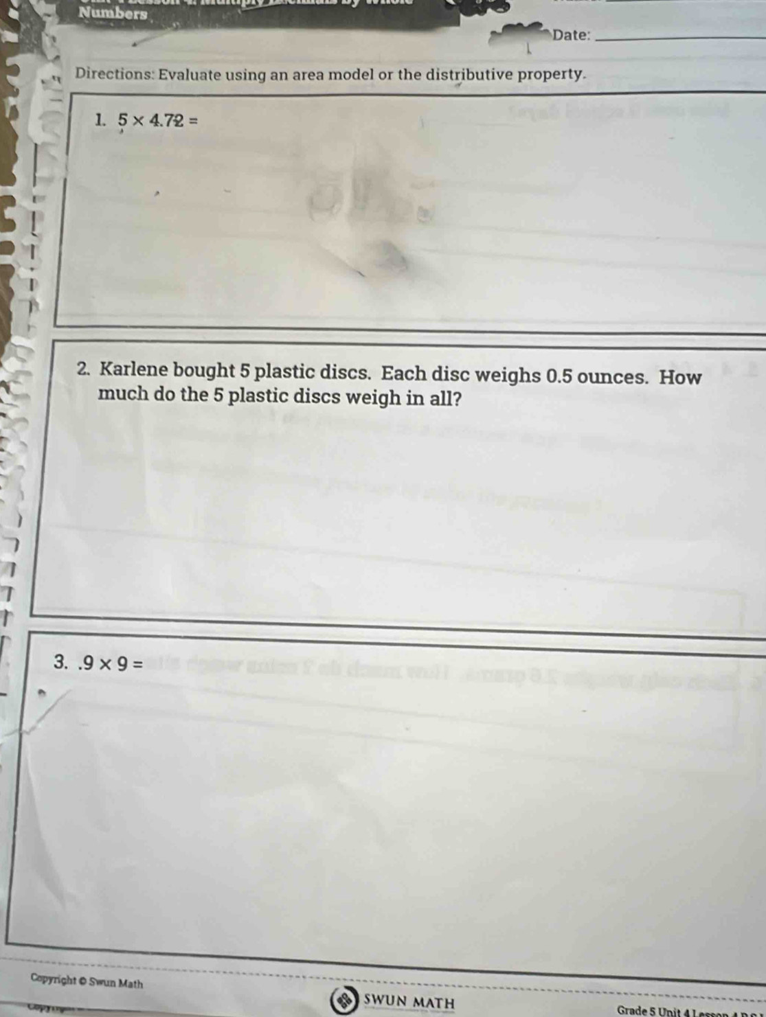 Numbers 
Date:_ 
Directions: Evaluate using an area model or the distributive property. 
1. 5* 4.72=
2. Karlene bought 5 plastic discs. Each disc weighs 0.5 ounces. How 
much do the 5 plastic discs weigh in all? 
3..9* 9=
Copyright @ Swun Math SWUN MATH 
Grade 5 Unit