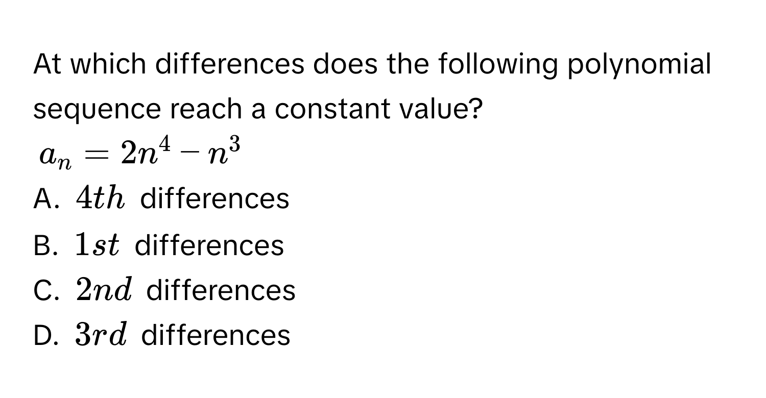 At which differences does the following polynomial sequence reach a constant value?
$a_n=2n^4-n^3$
A. $4th$ differences 
B. $1st$ differences 
C. $2nd$ differences 
D. $3rd$ differences