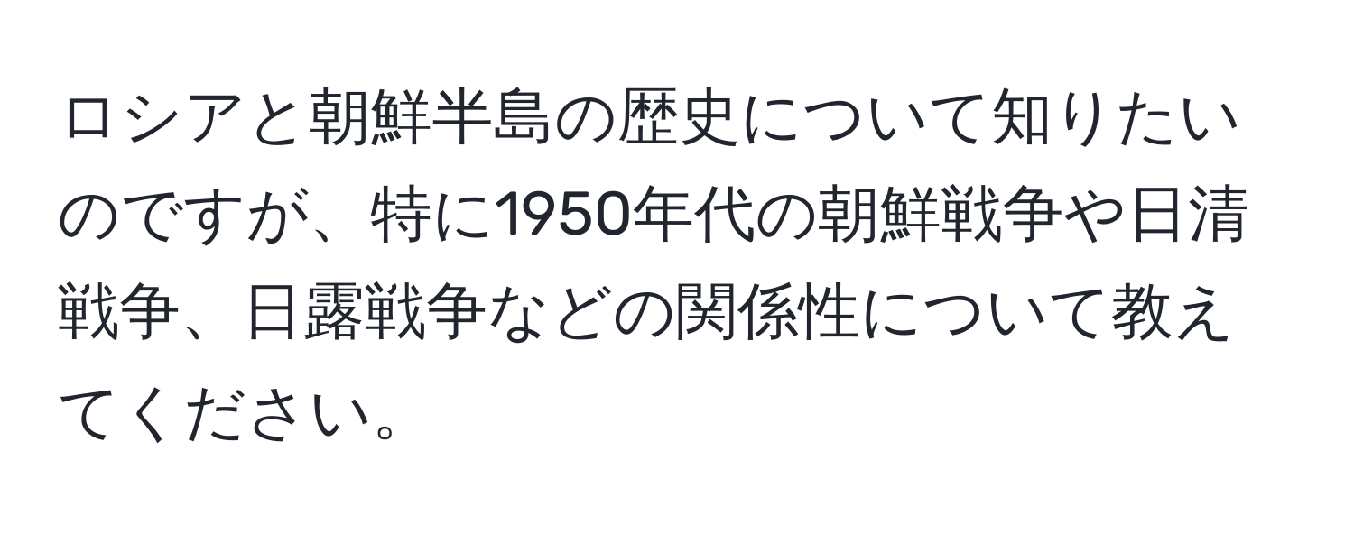 ロシアと朝鮮半島の歴史について知りたいのですが、特に1950年代の朝鮮戦争や日清戦争、日露戦争などの関係性について教えてください。