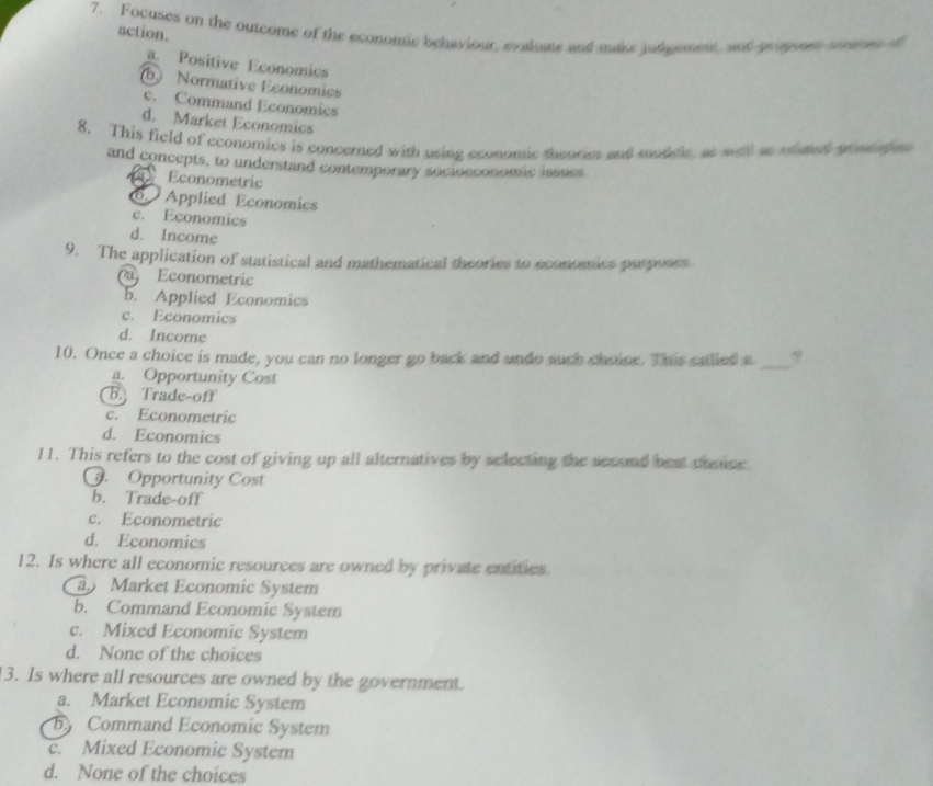 Focuses on the outcome of the economic behaviour, evaluate and make judgement, and gronn smees
action.
a. Positive Economics
(b) Normative Economics
c. Command Economics
d. Market Economics
8. This field of economics is concerned with using economic theories and modicle, as wtll ae ocaed pom p 
and concepts, to understand contemporary socioeconomic issucs
Econometric
Applied Economics
c. Economics
d. Income
9. The application of statistical and mathematical theories to economics purposes
Econometric
b. Applied Economics
c. Economics
d. Income
10. Once a choice is made, you can no longer go back and undo such choise. This called a _?
a. Opportunity Cost
B. Trade-off
c. Econometric
d. Economics
11. This refers to the cost of giving up all alternatives by selecting the second best chonce. Opportunity Cost
b. Trade-off
c. Econometric
d. Economics
12. Is where all economic resources are owned by private entities.
a Market Economic System
b. Command Economic System
c. Mixed Economic System
d. None of the choices
13. Is where all resources are owned by the government.
a. Market Economic System
b Command Economic System
c. Mixed Economic System
d. None of the choices