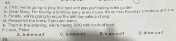 First, we're going to play in a pool and play paintballing in the garden.
b. Dear Mary. I'm having a birthday party at my house. It's on next Saturday and starts at 6 p.m.
c. Finally, we're going to enjoy the birthday cake and sing.
d. Please let me know if you can come.
e. Then in the evening, we're having BBQ with loads of food.
f. Love, Peter.
A.l -d-e-c-a-f C. b-e-a-c-d-f B. b-a-e-c-d-f D. d-b-e-c-a-f
59.