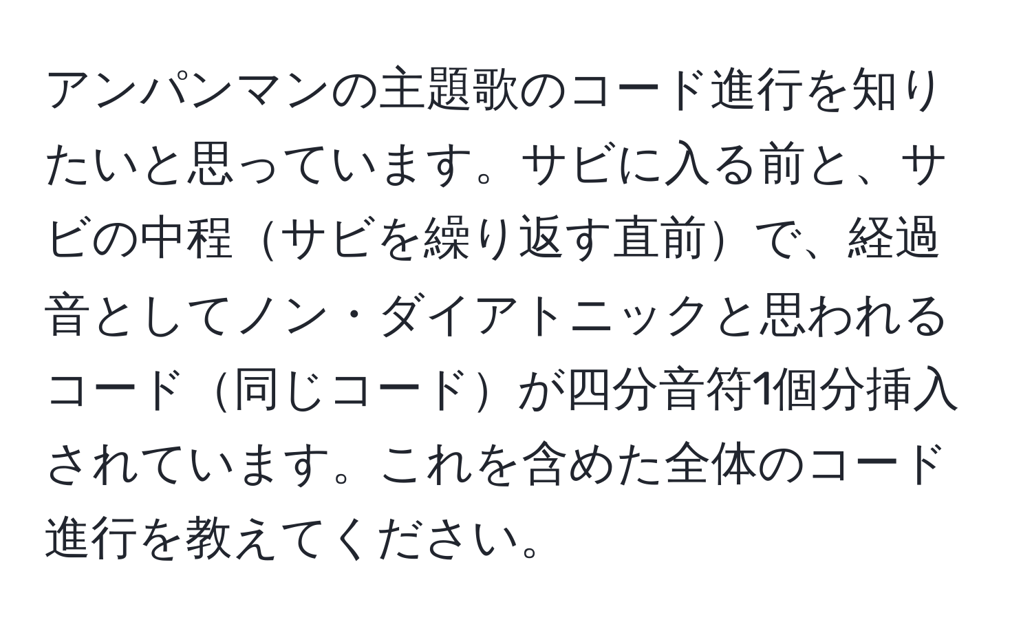 アンパンマンの主題歌のコード進行を知りたいと思っています。サビに入る前と、サビの中程サビを繰り返す直前で、経過音としてノン・ダイアトニックと思われるコード同じコードが四分音符1個分挿入されています。これを含めた全体のコード進行を教えてください。