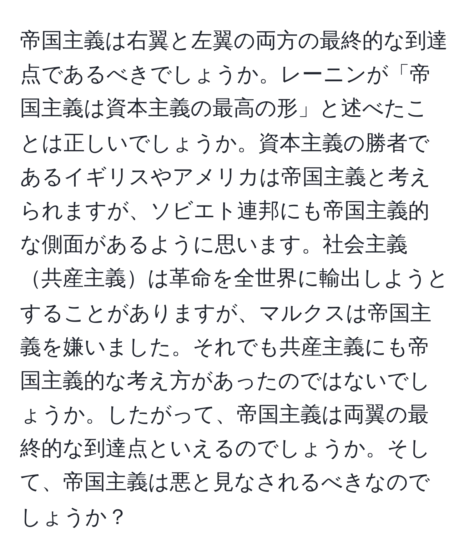 帝国主義は右翼と左翼の両方の最終的な到達点であるべきでしょうか。レーニンが「帝国主義は資本主義の最高の形」と述べたことは正しいでしょうか。資本主義の勝者であるイギリスやアメリカは帝国主義と考えられますが、ソビエト連邦にも帝国主義的な側面があるように思います。社会主義共産主義は革命を全世界に輸出しようとすることがありますが、マルクスは帝国主義を嫌いました。それでも共産主義にも帝国主義的な考え方があったのではないでしょうか。したがって、帝国主義は両翼の最終的な到達点といえるのでしょうか。そして、帝国主義は悪と見なされるべきなのでしょうか？