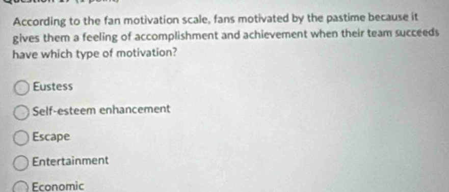 According to the fan motivation scale, fans motivated by the pastime because it
gives them a feeling of accomplishment and achievement when their team succeeds
have which type of motivation?
Eustess
Self-esteem enhancement
Escape
Entertainment
Economic