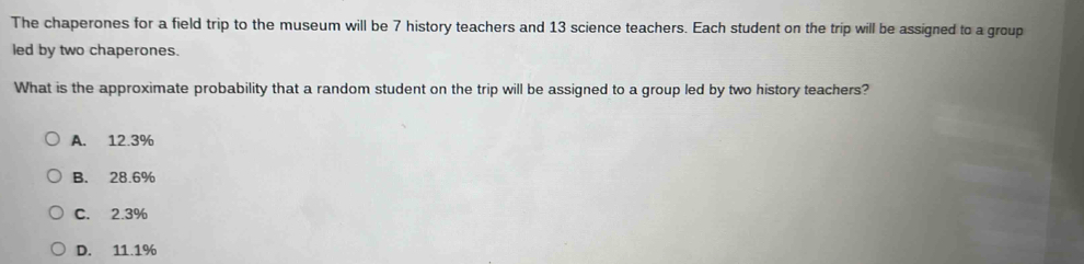 The chaperones for a field trip to the museum will be 7 history teachers and 13 science teachers. Each student on the trip will be assigned to a group
led by two chaperones.
What is the approximate probability that a random student on the trip will be assigned to a group led by two history teachers?
A. 12.3%
B. 28.6%
C. 2.3%
D. 11.1%