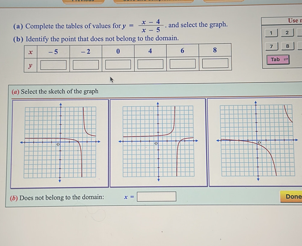 Complete the tables of values for y= (x-4)/x-5 . and select the graph.
Use n
1 2
(b) Identify the point that does not belong to the domain.
_
_
7 8
Tab 2
(@) Select the sketch of the graph
(b) Does not belong to the domain: x=□ Done