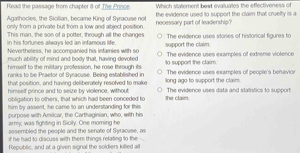 Read the passage from chapter 8 of The Prince. Which statement best evaluates the effectiveness of
Agathocles, the Sicilian, became King of Syracuse not the evidence used to support the claim that cruelty is a
only from a private but from a low and abject position. necessary part of leadership?
This man, the son of a potter, through all the changes The evidence uses stories of historical figures to
in his fortunes always led an infamous life. support the claim.
Nevertheless, he accompanied his infamies with so The evidence uses examples of extreme violence
much ability of mind and body that, having devoted to support the claim.
himself to the military profession, he rose through its
ranks to be Praetor of Syracuse. Being established in The evidence uses examples of people's behavior
that position, and having deliberately resolved to make long ago to support the claim.
himself prince and to seize by violence, without The evidence uses data and statistics to support
obligation to others, that which had been conceded to the claim.
him by assent, he came to an understanding for this
purpose with Amilcar, the Carthaginian, who, with his
army, was fighting in Sicily. One morning he
assembled the people and the senate of Syracuse, as
if he had to discuss with them things relating to the
Republic, and at a given signal the soldiers killed all