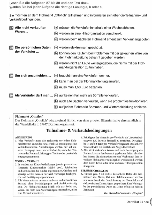 Lesen Sie die Aufgaben 27 bis 30 und den Text dazu.
Wählen Sie bei jeder Aufgabe die richtige Lösung a, b oder c.
Sie möchten an dem Flohmarkt „Ottofloh'' teilnehmen und informieren sich über die Teilnahme- und
Verkaufsbedingungen.
2 Alle nicht verkauften a müssen die Verkäufer innerhalb einer Woche abholen.
Waren ... b werden an eine Hilfsorganisation verschenkt
cwerden beim nächsten Flohmarkt erneut zum Verkauf angeboten.
28 Die persönlichen Daten  werden elektronisch geschützt.
der Verkäufer ... b können den Käufern bei Problemen mit der gekauften Ware von
der Flohmarktleitung bekannt gegeben werden.
c werden nicht an Leute weitergegeben, die nichts mit der Floh-
marktorganisation zu tun haben.
29 Um sich anzumelden, ... a braucht man eine Verkäufernummer.
kann man bei der Flohmarktleitung anrufen.
muss man 1,50 Euro bezahlen.
Als Verkäufer darf man ... a auf keinen Fall mehr als 50 Teile verkaufen.
⑤ auch alte Sachen verkaufen, wenn sie problemlos funktionieren.
auf jedem Flohmarkt Sommer- und Winterbekleidung anbieten.
Flohmarkt ,,Ottofloh“'
Der Flohmarkt „Ottofloh'' wird zweimal jährlich von einer privaten Elterninitiative ehrenamtlich in
der Wandelhalle in 27637 Dornum organisiert.
Teilnahme- & Verkaufsbedingungen
ANMELDUNG 4. Bei Abgabe der Waren ist pro Verkäufer ein Unkostenbei-
1. Jeder Verkäufer muss sich rechtzeitig vor jedem Floh- trag von 1,50 Euro als Startgeld zu entrichten. Die Abga-
markttermin anmelden und erhält als Bestätigung eine be ist auf 50 Teile pro Verkäufer begrenzt! Bei höherer
Verkäufernummer. Anmeldungen werden nur auf un- Teilezahl wird ein zusätzliches Aufgeld berechnet.
serer Homepage unter: www.ottofloh.de, sowie bei Ver- 5. Alle nicht verkauften Waren sind nach Beendigung des
tretern der Flohmarktleitung per Telefon oder persönlich Flohmarktes zu den bekannt gegebenen Zeiten abzuho-
entgegengenommen. len. Waren, die nicht spätestens eine Woche nach dem je-
WAREN - VERKAUF weiligen Flohmarkttermin abgeholt worden sind, werden
2. Es werden nur Kinderbekleidungen jeweils passend zur übergeben. dem Roten Kreuz oder einer anderen Hilfsorganisation
Jahreszeit, Kinderzubehör (Möbel usw.), Spielsachen
und Schulsachen für Kinder angenommen. Größere und persönliche daten
sperrige Artikel werden nur nach vorheriger Rückspra- 6. Hinweis gem. § 23 BDSG: Persönliche Daten der Teil-
che und Bestätigung angenommen. nehmer wie Name, Ort und Telefonnummer werden
3. Alle Waren müssen in einem sauberen und ordentlichen nur zum Zweck der Durchführung der Flohmärkte auf
Zustand ohne Beschädigungen und funktionstüchtig elektronischen Datenträgern gespeichert. Eine Weiterga-
sein. Die Flohmarktleitung behält sich das Recht vor, be der persönlichen Daten an Dritte erfolgt zu keinem
Waren, die nicht den Anforderungen entsprechen, nicht Zeitpunkt.
zum Verkauf anzubieten. Das Team des Flohmarkts „Ottofloh''
Zertifikat B1 neu