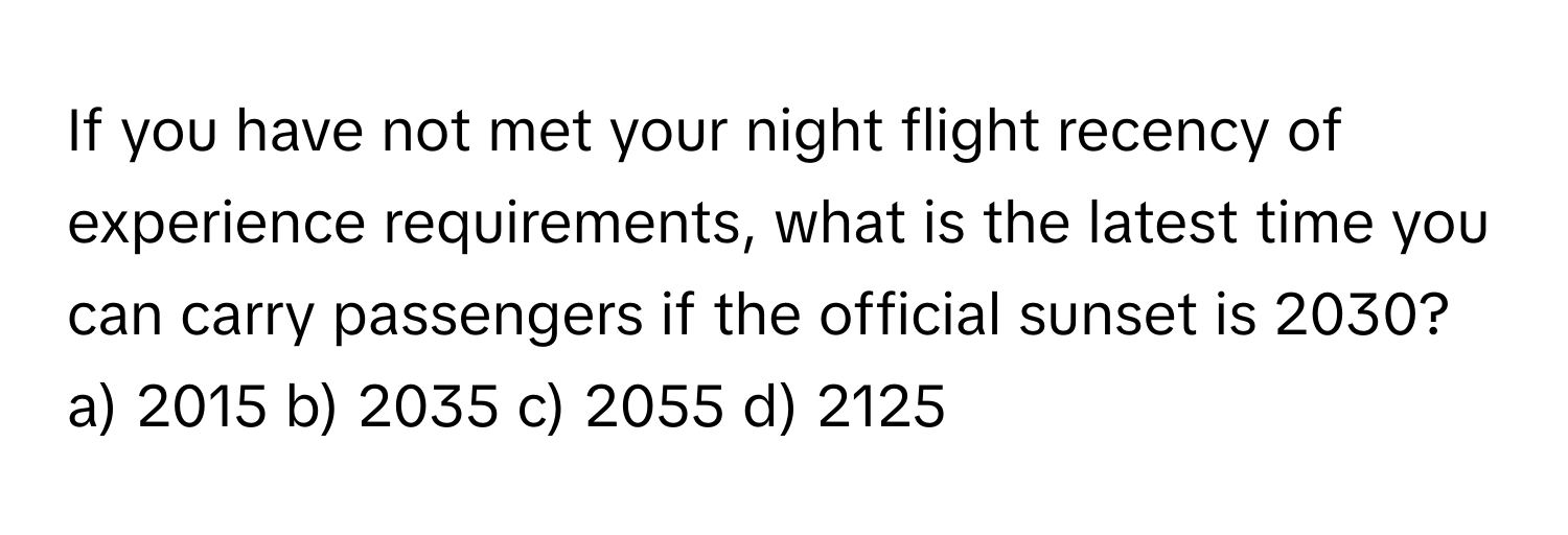 If you have not met your night flight recency of experience requirements, what is the latest time you can carry passengers if the official sunset is 2030?

a) 2015 b) 2035 c) 2055 d) 2125