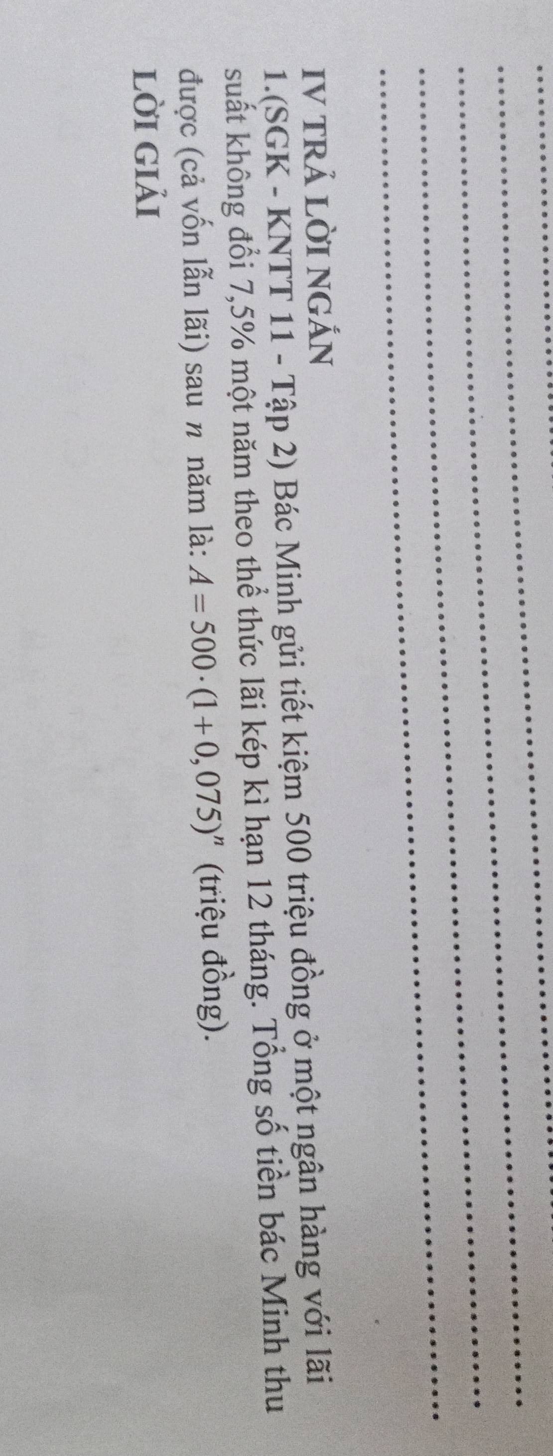 IV TRẢ LờI NGÁN 
1.(SGK - KNTT 11 - Tập 2) Bác Minh gửi tiết kiệm 500 triệu đồng ở một ngân hàng với lãi 
suất không đổi 7,5% một năm theo thể thức lãi kép kì hạn 12 tháng. Tổng số tiền bác Minh thu 
được (cả vốn lẫn lãi) sau n năm là: A=500· (1+0,075)^n (triệu đồng). 
lời giải