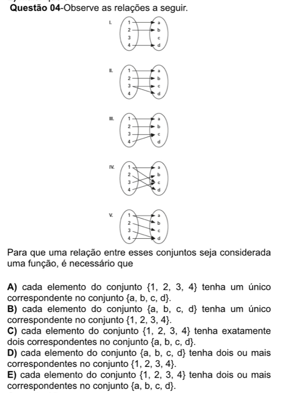 Questão 04-Observe as relações a seguir.
L
I.
I.
IV
v
Para que uma relação entre esses conjuntos seja considerada
uma função, é necessário que
A) cada elemento do conjunto  1,2,3,4 tenha um único
correspondente no conjunto  a,b,c,d.
B) cada elemento do conjunto  a,b,c,d tenha um único
correspondente no conjunto  1,2,3,4.
C) cada elemento do conjunto  1,2,3,4 tenha exatamente
dois correspondentes no conjunto  a,b,c,d.
D) cada elemento do conjunto  a,b,c,d tenha dois ou mais
correspondentes no conjunto  1,2,3,4.
E) cada elemento do conjunto  1,2,3,4 tenha dois ou mais
correspondentes no conjunto  a,b,c,d.