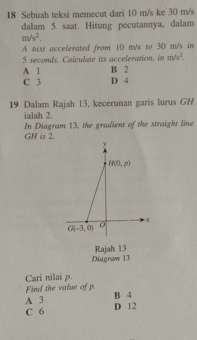 Sebuah teksi memecut dari 10 m/s ke 30 m/s
dalam 5 saat. Hitung pecutannya, dalam
m/s^2.
A taxi accelerated from 10 m/s to 30 m/s in
5 seconds. Calculate its acceleration, in m/s^2.
A 1 B 2
C 3 D 4
19 Dalam Rajah 13, kecerunan garis lurus GH
ialah 2.
In Diagram 13, the gradient of the straight line
GH is 2.
Rajah 13
Diagram 13
Cari nilai p.
Find the value of p.
A 3 B 4
C 6 D 12